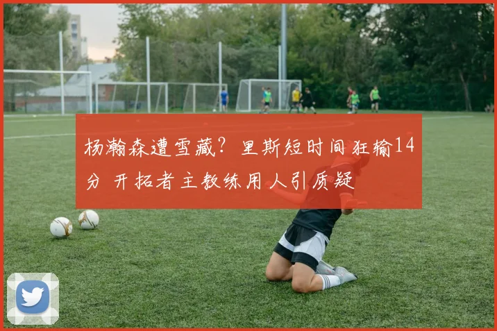杨瀚森遭雪藏?里斯短时间狂输14分 开拓者主教练用人引质疑