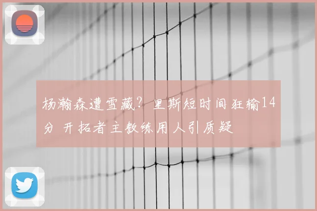 杨瀚森遭雪藏？里斯短时间狂输14分 开拓者主教练用人引质疑